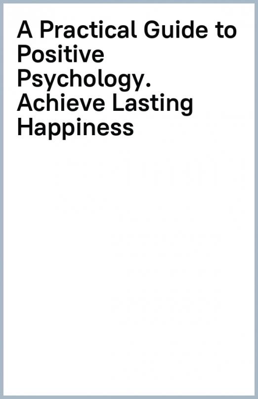 A Practical Guide to Positive Psychology. Achieve Lasting Happiness